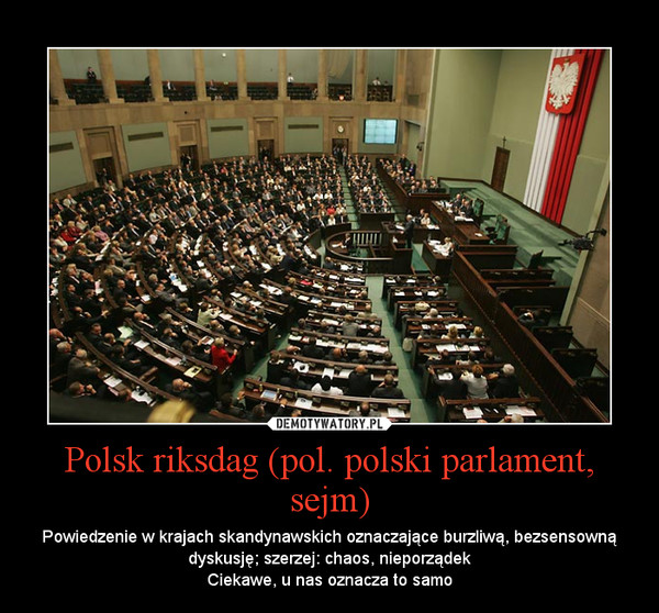Polsk riksdag (pol. polski parlament, sejm) – Powiedzenie w krajach skandynawskich oznaczające burzliwą, bezsensowną dyskusję; szerzej: chaos, nieporządekCiekawe, u nas oznacza to samo 