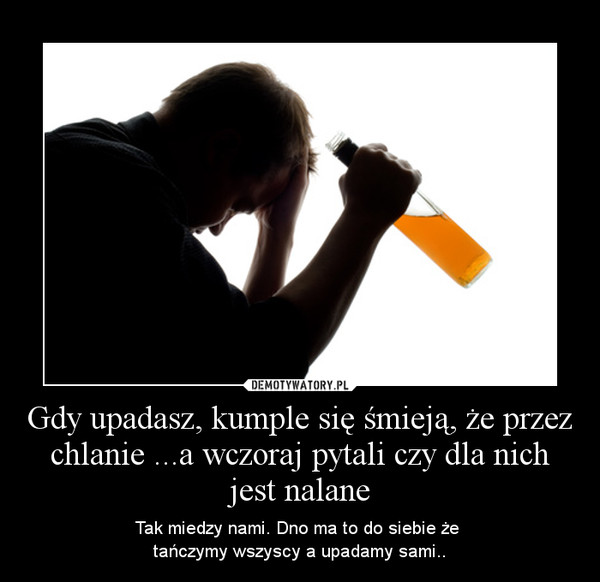 Gdy upadasz, kumple się śmieją, że przez chlanie ...a wczoraj pytali czy dla nich jest nalane – Tak miedzy nami. Dno ma to do siebie że tańczymy wszyscy a upadamy sami.. 