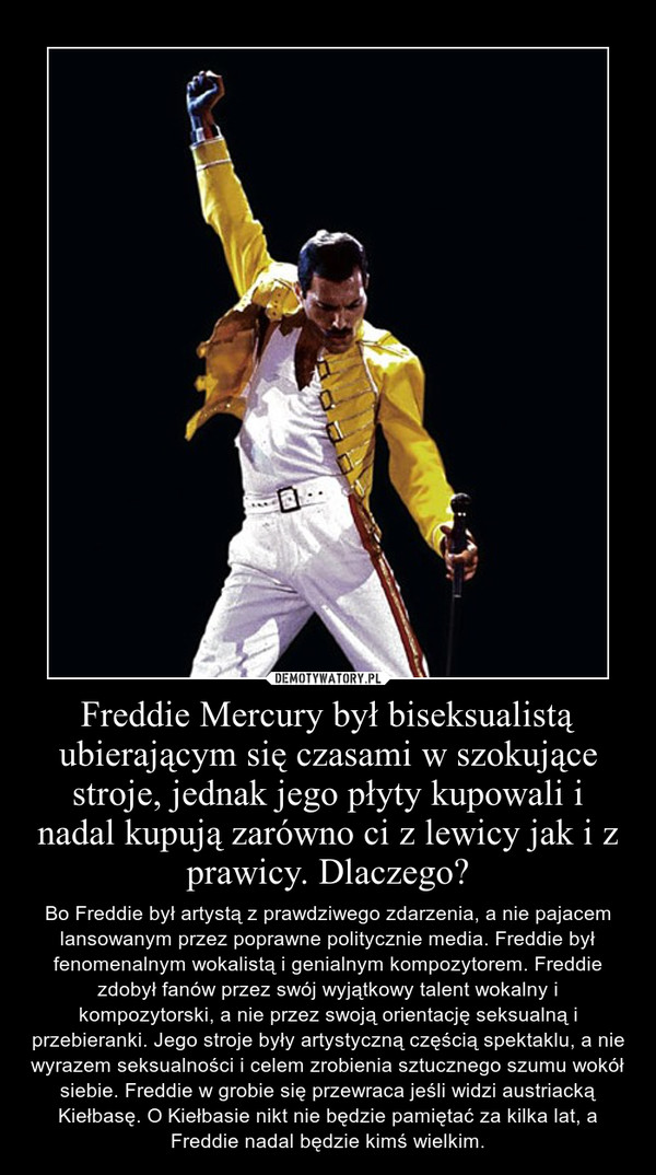 Freddie Mercury był biseksualistą ubierającym się czasami w szokujące stroje, jednak jego płyty kupowali i nadal kupują zarówno ci z lewicy jak i z prawicy. Dlaczego? – Bo Freddie był artystą z prawdziwego zdarzenia, a nie pajacem lansowanym przez poprawne politycznie media. Freddie był fenomenalnym wokalistą i genialnym kompozytorem. Freddie zdobył fanów przez swój wyjątkowy talent wokalny i kompozytorski, a nie przez swoją orientację seksualną i przebieranki. Jego stroje były artystyczną częścią spektaklu, a nie wyrazem seksualności i celem zrobienia sztucznego szumu wokół siebie. Freddie w grobie się przewraca jeśli widzi austriacką Kiełbasę. O Kiełbasie nikt nie będzie pamiętać za kilka lat, a Freddie nadal będzie kimś wielkim. 