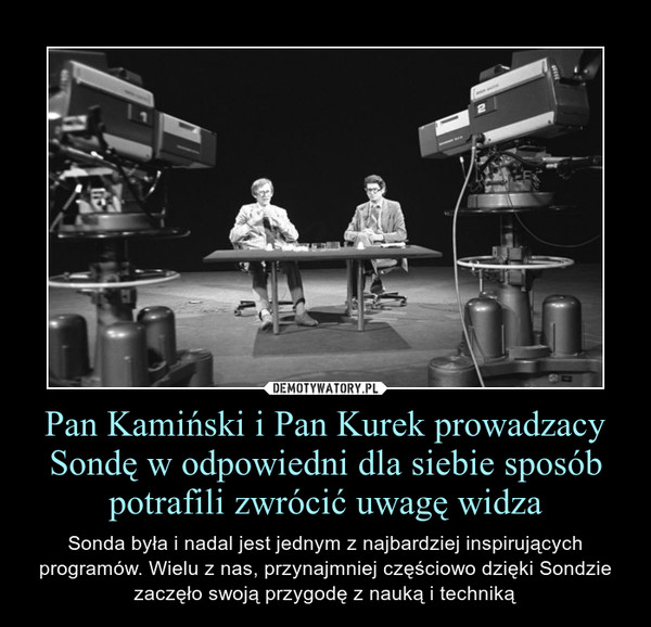 Pan Kamiński i Pan Kurek prowadzacy Sondę w odpowiedni dla siebie sposób potrafili zwrócić uwagę widza – Sonda była i nadal jest jednym z najbardziej inspirujących programów. Wielu z nas, przynajmniej częściowo dzięki Sondzie zaczęło swoją przygodę z nauką i techniką 
