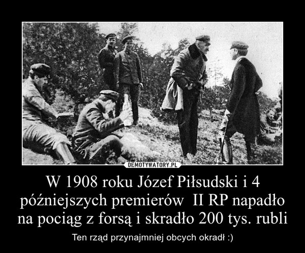  W 1908 roku Józef Piłsudski i 4 późniejszych premierów  II RP napadło na pociąg z forsą i skradło 200 tys. rubli – Ten rząd przynajmniej obcych okradł :) 
