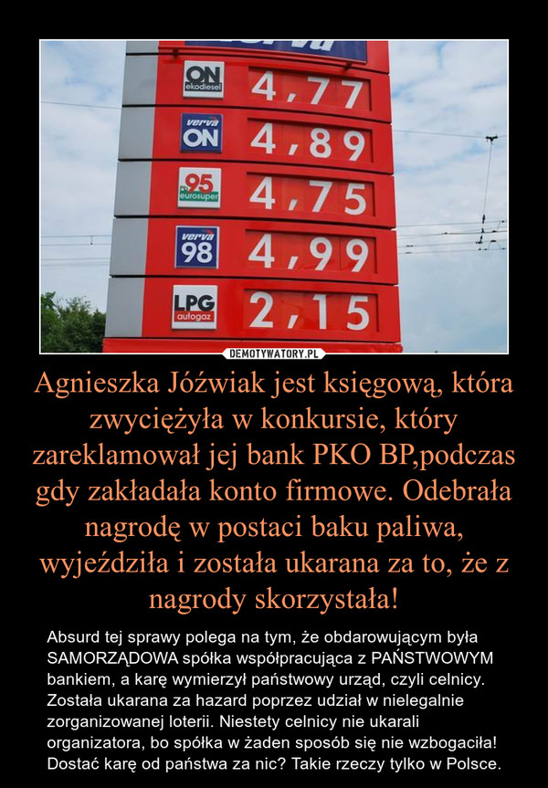 Agnieszka Jóźwiak jest księgową, która zwyciężyła w konkursie, który zareklamował jej bank PKO BP,podczas gdy zakładała konto firmowe. Odebrała nagrodę w postaci baku paliwa, wyjeździła i została ukarana za to, że z nagrody skorzystała! – Absurd tej sprawy polega na tym, że obdarowującym była SAMORZĄDOWA spółka współpracująca z PAŃSTWOWYM bankiem, a karę wymierzył państwowy urząd, czyli celnicy. Została ukarana za hazard poprzez udział w nielegalnie zorganizowanej loterii. Niestety celnicy nie ukarali organizatora, bo spółka w żaden sposób się nie wzbogaciła! Dostać karę od państwa za nic? Takie rzeczy tylko w Polsce. 