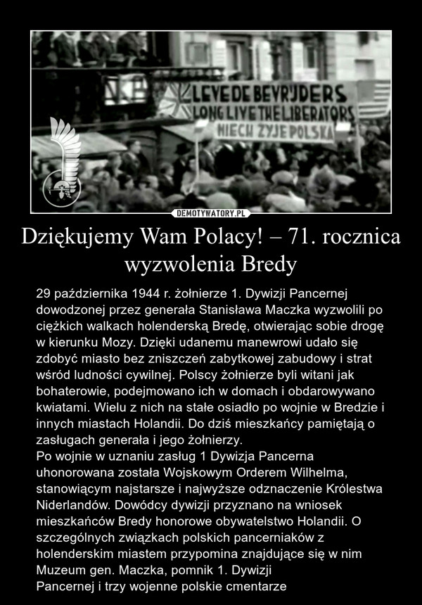 Dziękujemy Wam Polacy! – 71. rocznica wyzwolenia Bredy – 29 października 1944 r. żołnierze 1. Dywizji Pancernej dowodzonej przez generała Stanisława Maczka wyzwolili po ciężkich walkach holenderską Bredę, otwierając sobie drogę w kierunku Mozy. Dzięki udanemu manewrowi udało się zdobyć miasto bez zniszczeń zabytkowej zabudowy i strat wśród ludności cywilnej. Polscy żołnierze byli witani jak bohaterowie, podejmowano ich w domach i obdarowywano kwiatami. Wielu z nich na stałe osiadło po wojnie w Bredzie i innych miastach Holandii. Do dziś mieszkańcy pamiętają o zasługach generała i jego żołnierzy.Po wojnie w uznaniu zasług 1 Dywizja Pancerna uhonorowana została Wojskowym Orderem Wilhelma, stanowiącym najstarsze i najwyższe odznaczenie Królestwa Niderlandów. Dowódcy dywizji przyznano na wniosek mieszkańców Bredy honorowe obywatelstwo Holandii. O szczególnych związkach polskich pancerniaków z holenderskim miastem przypomina znajdujące się w nim Muzeum gen. Maczka, pomnik 1. Dywizji Pancernej i trzy wojenne polskie cmentarze 