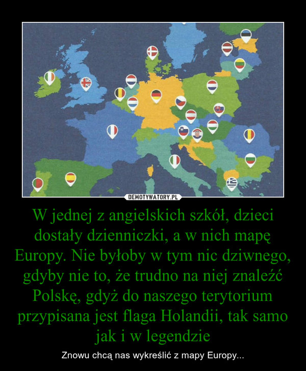 W jednej z angielskich szkół, dzieci dostały dzienniczki, a w nich mapę Europy. Nie byłoby w tym nic dziwnego, gdyby nie to, że trudno na niej znaleźć Polskę, gdyż do naszego terytorium przypisana jest flaga Holandii, tak samo jak i w legendzie – Znowu chcą nas wykreślić z mapy Europy... 