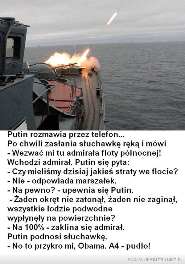 A może... –  Putin rozmawia przez telefon...Po chwili zasłania słuchawkę ręką i mówi- Wezwać mi tu admirała floty północnej!Wchodzi admirał. Putin się pyta:- Czy mieliśmy dzisiaj jakieś straty we flocie?- Nie - odpowiada marszałek.- Na pewno? - upewnia się Putin.-Żaden okręt nie zatonął, żaden nie zaginął,wszystkie łodzie podwodnewypłynęły na powierzchnie?- Na 100% - zaklina się admirał.Putin podnosi słuchawkę.- No to przykro mi, Obama. A4 - pudło!