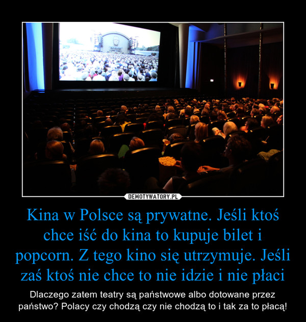 Kina w Polsce są prywatne. Jeśli ktoś chce iść do kina to kupuje bilet i popcorn. Z tego kino się utrzymuje. Jeśli zaś ktoś nie chce to nie idzie i nie płaci – Dlaczego zatem teatry są państwowe albo dotowane przez państwo? Polacy czy chodzą czy nie chodzą to i tak za to płacą! 