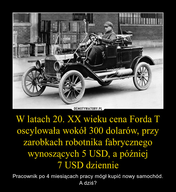 W latach 20. XX wieku cena Forda T oscylowała wokół 300 dolarów, przy zarobkach robotnika fabrycznego wynoszących 5 USD, a później7 USD dziennie – Pracownik po 4 miesiącach pracy mógł kupić nowy samochód.A dziś? 
