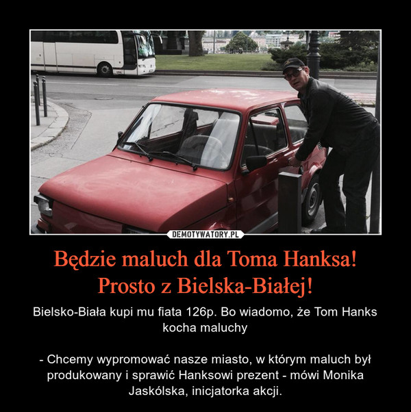 Będzie maluch dla Toma Hanksa!Prosto z Bielska-Białej! – Bielsko-Biała kupi mu fiata 126p. Bo wiadomo, że Tom Hanks kocha maluchy- Chcemy wypromować nasze miasto, w którym maluch był produkowany i sprawić Hanksowi prezent - mówi Monika Jaskólska, inicjatorka akcji. 