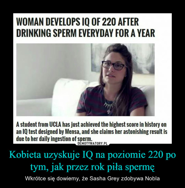 Kobieta uzyskuje IQ na poziomie 220 po tym, jak przez rok piła spermę – Wkrótce się dowiemy, że Sasha Grey zdobywa Nobla WOMAN DEVELOPS IQ OF 220 AFTER DRINKING SPERM EVERYDAY FOR A YEAR A student from UCLA has just achieved the highest score in history on an IQ test designed by Mensa, and she claims her astonishing result is due to her daily ingestion of sperm. 