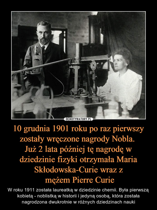 10 grudnia 1901 roku po raz pierwszy zostały wręczone nagrody Nobla. 
Już 2 lata później tę nagrodę w dziedzinie fizyki otrzymała Maria Skłodowska-Curie wraz z
 mężem Pierre Curie