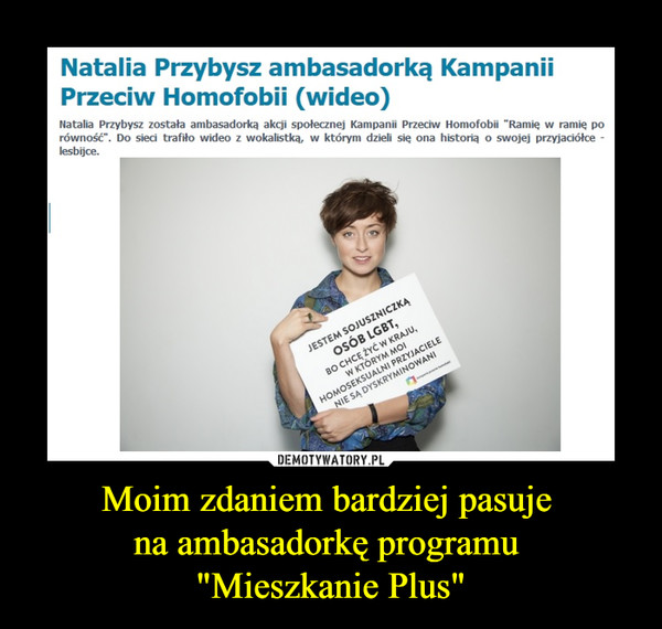 Moim zdaniem bardziej pasuje na ambasadorkę programu "Mieszkanie Plus" –  Natalia Przybysz ambasadorką Kampanii Przeciw Homofobii (wideo)Natalia Przybysz została ambasadorką akcji społecznej Kampanii Przeciw Homofobii "Ramię w ramię po równość". Do sieci trafiło wideo z wokalistką, w którym dzieli się ona historią o swojej przyjaciółce - lesbijce.