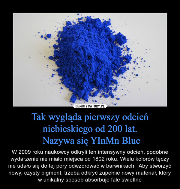 Tak wygląda pierwszy odcień niebieskiego od 200 lat. Nazywa się YInMn Blue – W 2009 roku naukowcy odkryli ten intensywny odcień, podobne wydarzenie nie miało miejsca od 1802 roku. Wielu kolorów tęczy nie udało się do tej pory odwzorować w barwnikach.  Aby stworzyć nowy, czysty pigment, trzeba odkryć zupełnie nowy materiał, który w unikalny sposób absorbuje fale świetlne 