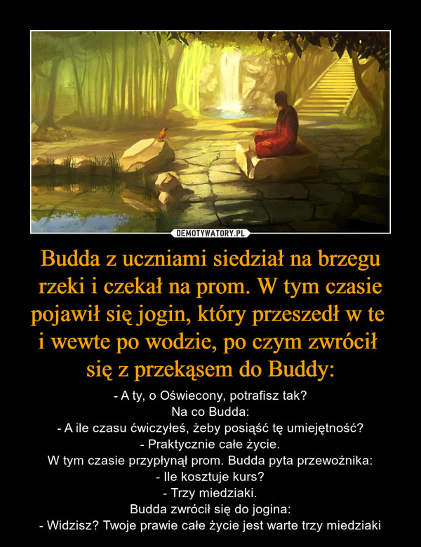 Budda z uczniami siedział na brzegu rzeki i czekał na prom. W tym czasie pojawił się jogin, który przeszedł w te i wewte po wodzie, po czym zwrócił się z przekąsem do Buddy: – - A ty, o Oświecony, potrafisz tak?Na co Budda:- A ile czasu ćwiczyłeś, żeby posiąść tę umiejętność?- Praktycznie całe życie.W tym czasie przypłynął prom. Budda pyta przewoźnika:- Ile kosztuje kurs?- Trzy miedziaki.Budda zwrócił się do jogina:- Widzisz? Twoje prawie całe życie jest warte trzy miedziaki 