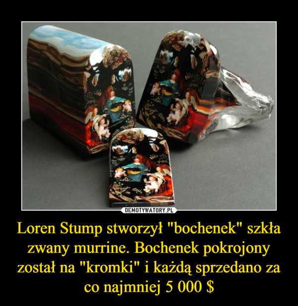 Loren Stump stworzył "bochenek" szkła zwany murrine. Bochenek pokrojony został na "kromki" i każdą sprzedano za co najmniej 5 000 $ –  