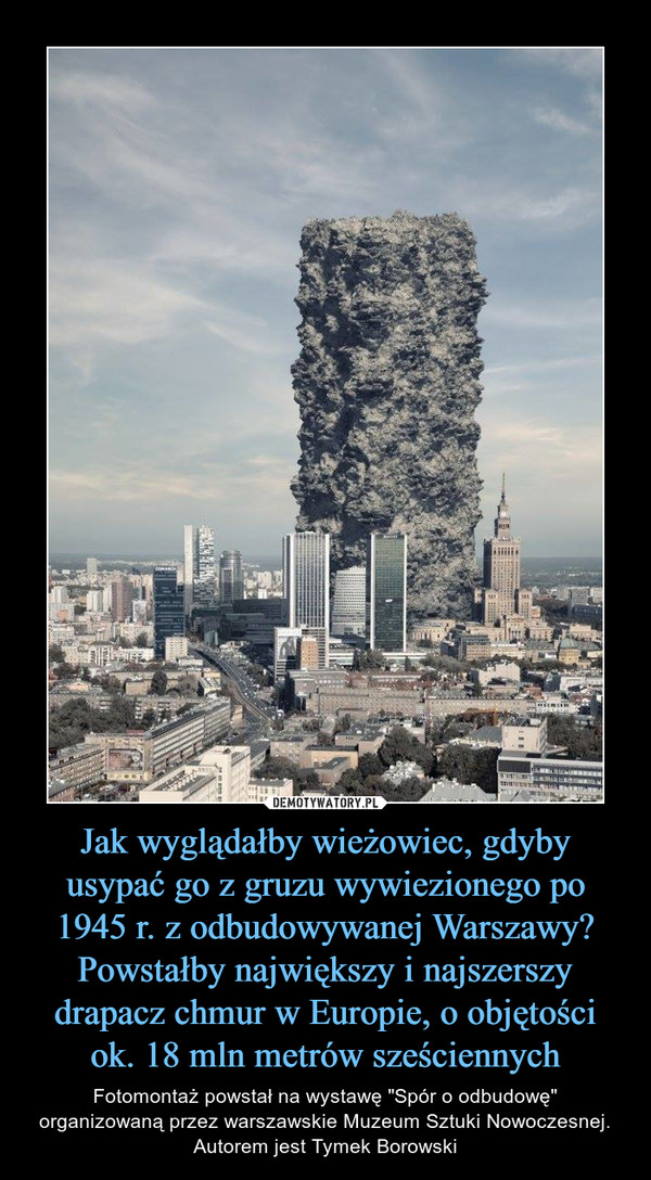 Jak wyglądałby wieżowiec, gdyby usypać go z gruzu wywiezionego po 1945 r. z odbudowywanej Warszawy? Powstałby największy i najszerszy drapacz chmur w Europie, o objętości ok. 18 mln metrów sześciennych – Fotomontaż powstał na wystawę "Spór o odbudowę" organizowaną przez warszawskie Muzeum Sztuki Nowoczesnej. Autorem jest Tymek Borowski 