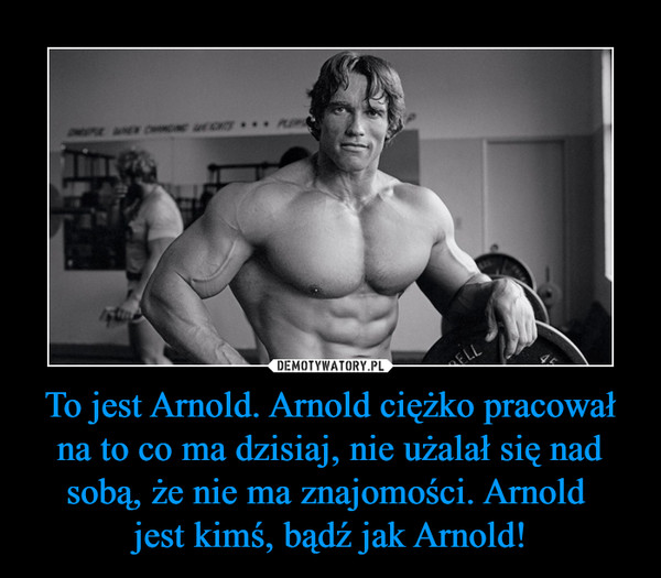 To jest Arnold. Arnold ciężko pracował na to co ma dzisiaj, nie użalał się nad sobą, że nie ma znajomości. Arnold jest kimś, bądź jak Arnold! –  