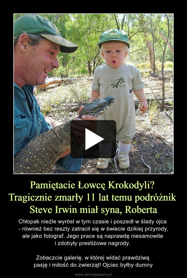 Pamiętacie Łowcę Krokodyli? Tragicznie zmarły 11 lat temu podróżnik Steve Irwin miał syna, Roberta – Chłopak nieźle wyrósł w tym czasie i poszedł w ślady ojca - również bez reszty zatracił się w świecie dzikiej przyrody,ale jako fotograf. Jego prace są naprawdę niesamowite i zdobyły prestiżowe nagrody. Zobaczcie galerię, w której widać prawdziwą pasję i miłość do zwierząt! Ojciec byłby dumny 