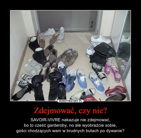 Zdejmować, czy nie? – SAVOIR-VIVRE nakazuje nie zdejmować,bo to cześć garderoby, no ale wyobraźcie sobie,gości chodzących wam w brudnych butach po dywanie? 