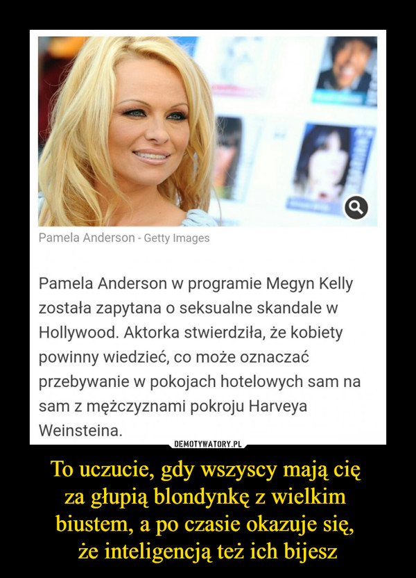 To uczucie, gdy wszyscy mają cię za głupią blondynkę z wielkim biustem, a po czasie okazuje się, że inteligencją też ich bijesz –  Pamela Anderson w programie Megyn Kelly została zapytana o seksualne skandale w Hollywood. Aktorka stwierdziła, że kobiety powinny wiedzieć, co może oznaczać przebywanie w pokojach hotelowych sam na sam z mężczyznami pokroju Harveya Weinsteina.