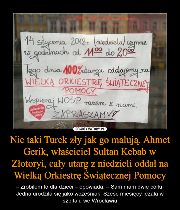 Nie taki Turek zły jak go malują. Ahmet Gerik, właściciel Sultan Kebab w Złotoryi, cały utarg z niedzieli oddał na Wielką Orkiestrę Świątecznej Pomocy – – Zrobiłem to dla dzieci – opowiada. – Sam mam dwie córki. Jedna urodziła się jako wcześniak. Sześć miesięcy leżała w szpitalu we Wrocławiu 