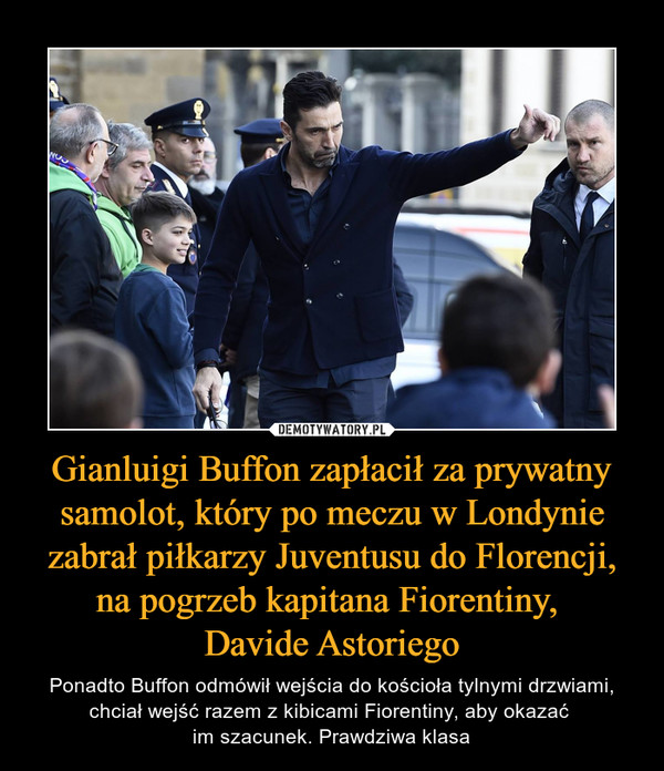 Gianluigi Buffon zapłacił za prywatny samolot, który po meczu w Londynie zabrał piłkarzy Juventusu do Florencji, na pogrzeb kapitana Fiorentiny, Davide Astoriego – Ponadto Buffon odmówił wejścia do kościoła tylnymi drzwiami, chciał wejść razem z kibicami Fiorentiny, aby okazać im szacunek. Prawdziwa klasa 