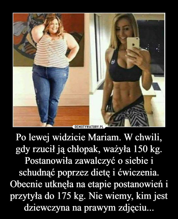 Po lewej widzicie Mariam. W chwili, gdy rzucił ją chłopak, ważyła 150 kg. Postanowiła zawalczyć o siebie i schudnąć poprzez dietę i ćwiczenia. Obecnie utknęła na etapie postanowień i przytyła do 175 kg. Nie wiemy, kim jest dziewczyna na prawym zdjęciu...