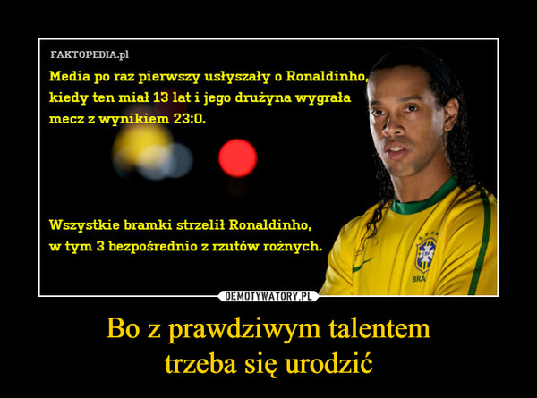 Bo z prawdziwym talentemtrzeba się urodzić –  Media po raz pierwszy usłyszały o Ronaldinho kiedy ten miał 13 lat i jego drużyna wygrała mecz z wynikiem 23:0Wszystkie bramki strzelił Ronaldinho, w tym 3 bezpośrednio z rzutów rożnych. 