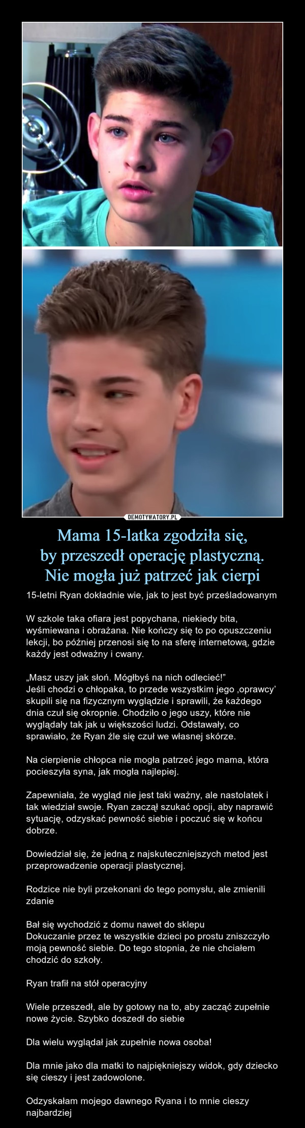 Mama 15-latka zgodziła się,by przeszedł operację plastyczną.Nie mogła już patrzeć jak cierpi – 15-letni Ryan dokładnie wie, jak to jest być prześladowanymW szkole taka ofiara jest popychana, niekiedy bita, wyśmiewana i obrażana. Nie kończy się to po opuszczeniu lekcji, bo później przenosi się to na sferę internetową, gdzie każdy jest odważny i cwany.„Masz uszy jak słoń. Mógłbyś na nich odlecieć!”Jeśli chodzi o chłopaka, to przede wszystkim jego ‚oprawcy’ skupili się na fizycznym wyglądzie i sprawili, że każdego dnia czuł się okropnie. Chodziło o jego uszy, które nie wyglądały tak jak u większości ludzi. Odstawały, co sprawiało, że Ryan źle się czuł we własnej skórze.Na cierpienie chłopca nie mogła patrzeć jego mama, która pocieszyła syna, jak mogła najlepiej. Zapewniała, że wygląd nie jest taki ważny, ale nastolatek i tak wiedział swoje. Ryan zaczął szukać opcji, aby naprawić sytuację, odzyskać pewność siebie i poczuć się w końcu dobrze. Dowiedział się, że jedną z najskuteczniejszych metod jest przeprowadzenie operacji plastycznej. Rodzice nie byli przekonani do tego pomysłu, ale zmienili zdanieBał się wychodzić z domu nawet do sklepuDokuczanie przez te wszystkie dzieci po prostu zniszczyło moją pewność siebie. Do tego stopnia, że nie chciałem chodzić do szkoły.Ryan trafił na stół operacyjnyWiele przeszedł, ale by gotowy na to, aby zacząć zupełnie nowe życie. Szybko doszedł do siebieDla wielu wyglądał jak zupełnie nowa osoba!Dla mnie jako dla matki to najpiękniejszy widok, gdy dziecko się cieszy i jest zadowolone. Odzyskałam mojego dawnego Ryana i to mnie cieszy najbardziej 