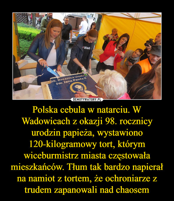 Polska cebula w natarciu. W Wadowicach z okazji 98. rocznicy urodzin papieża, wystawiono 120-kilogramowy tort, którym wiceburmistrz miasta częstowała mieszkańców. Tłum tak bardzo napierał na namiot z tortem, że ochroniarze z trudem zapanowali nad chaosem –  