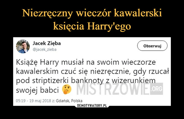  –  Jacek Zięba @jacek_zieba ( Obserwuj ) Książę Harry musiał na swoim wieczorze kawalerskim czuć się niezręcznie, gdy rzucał pod striptizerki banknoty z wizerunkiem swojej babci 05:19 - 19 maj 2018 z: Gdańsk, Polska 
