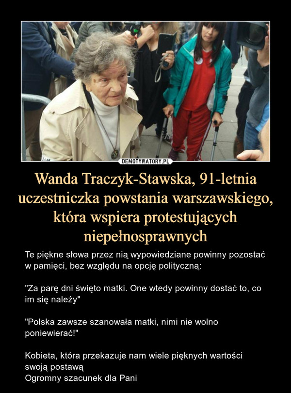 Wanda Traczyk-Stawska, 91-letnia uczestniczka powstania warszawskiego, która wspiera protestujących niepełnosprawnych – Te piękne słowa przez nią wypowiedziane powinny pozostać w pamięci, bez względu na opcję polityczną:"Za parę dni święto matki. One wtedy powinny dostać to, co im się należy""Polska zawsze szanowała matki, nimi nie wolno poniewierać!"Kobieta, która przekazuje nam wiele pięknych wartości swoją postawąOgromny szacunek dla Pani 