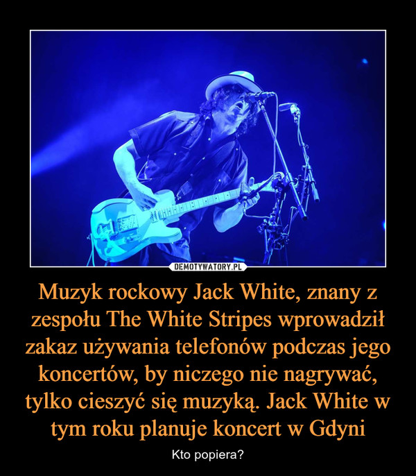Muzyk rockowy Jack White, znany z zespołu The White Stripes wprowadził zakaz używania telefonów podczas jego koncertów, by niczego nie nagrywać, tylko cieszyć się muzyką. Jack White w tym roku planuje koncert w Gdyni – Kto popiera? 