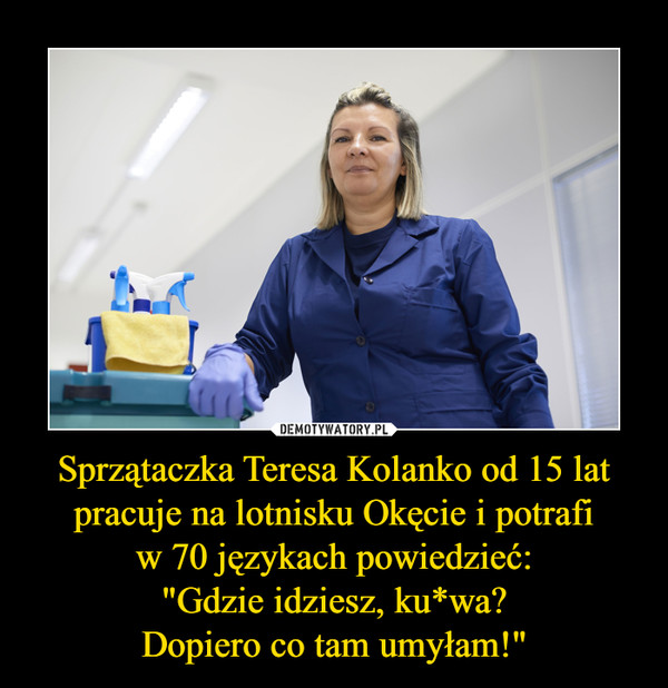 Sprzątaczka Teresa Kolanko od 15 lat pracuje na lotnisku Okęcie i potrafi
w 70 językach powiedzieć:
"Gdzie idziesz, ku*wa?
Dopiero co tam umyłam!"