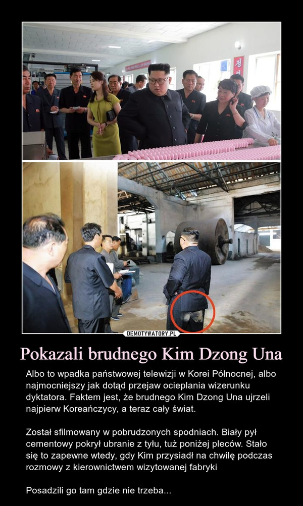 Pokazali brudnego Kim Dzong Una – Albo to wpadka państwowej telewizji w Korei Północnej, albo najmocniejszy jak dotąd przejaw ocieplania wizerunku dyktatora. Faktem jest, że brudnego Kim Dzong Una ujrzeli najpierw Koreańczycy, a teraz cały świat.Został sfilmowany w pobrudzonych spodniach. Biały pył cementowy pokrył ubranie z tyłu, tuż poniżej pleców. Stało się to zapewne wtedy, gdy Kim przysiadł na chwilę podczas rozmowy z kierownictwem wizytowanej fabrykiPosadzili go tam gdzie nie trzeba... 