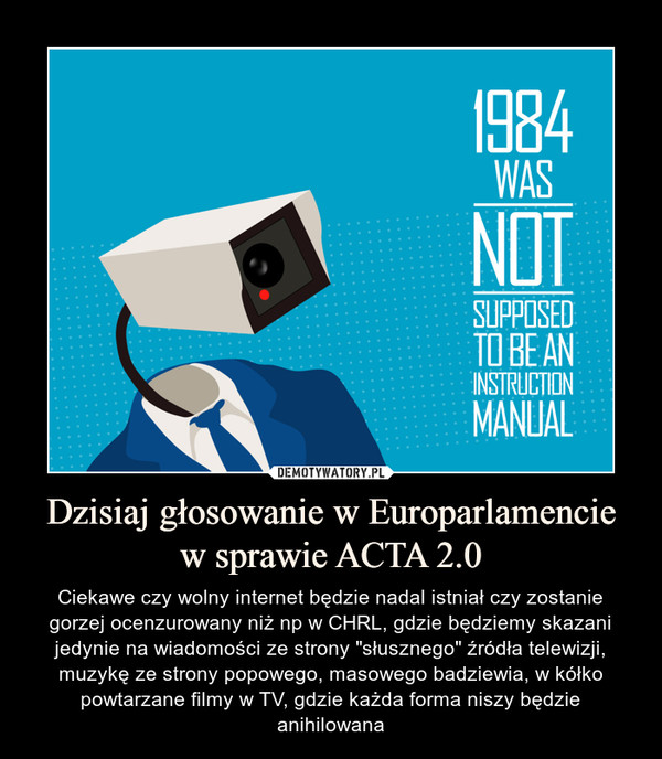 Dzisiaj głosowanie w Europarlamencie w sprawie ACTA 2.0 – Ciekawe czy wolny internet będzie nadal istniał czy zostanie gorzej ocenzurowany niż np w CHRL, gdzie będziemy skazani jedynie na wiadomości ze strony "słusznego" źródła telewizji, muzykę ze strony popowego, masowego badziewia, w kółko powtarzane filmy w TV, gdzie każda forma niszy będzie anihilowana 