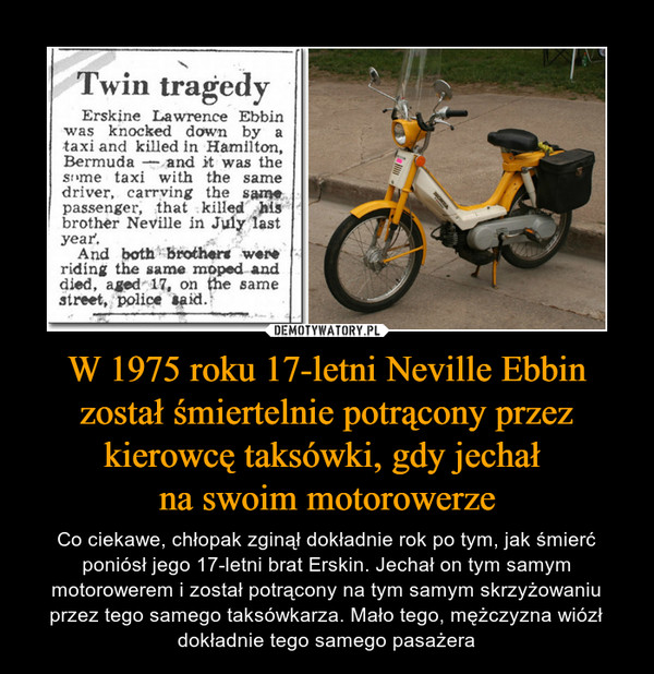W 1975 roku 17-letni Neville Ebbin został śmiertelnie potrącony przez kierowcę taksówki, gdy jechał na swoim motorowerze – Co ciekawe, chłopak zginął dokładnie rok po tym, jak śmierć poniósł jego 17-letni brat Erskin. Jechał on tym samym motorowerem i został potrącony na tym samym skrzyżowaniu przez tego samego taksówkarza. Mało tego, mężczyzna wiózł dokładnie tego samego pasażera 