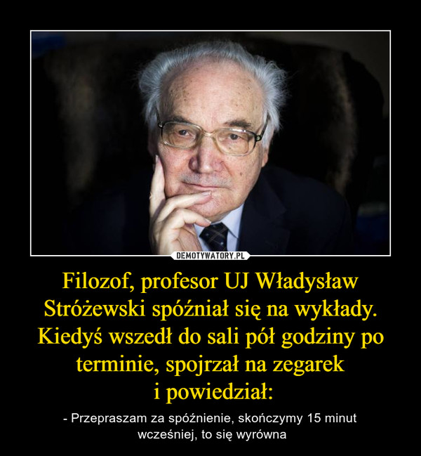 Filozof, profesor UJ Władysław Stróżewski spóźniał się na wykłady. Kiedyś wszedł do sali pół godziny po terminie, spojrzał na zegarek i powiedział: – - Przepraszam za spóźnienie, skończymy 15 minut wcześniej, to się wyrówna 