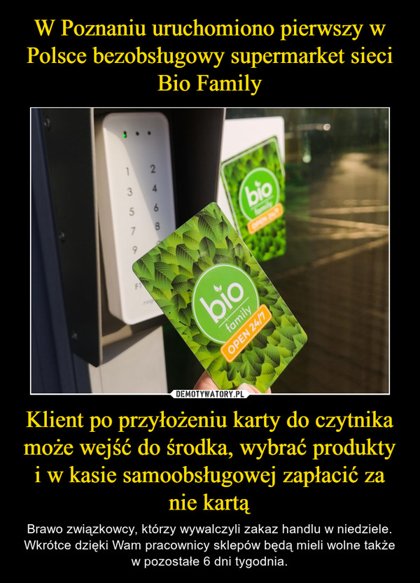W Poznaniu uruchomiono pierwszy w Polsce bezobsługowy supermarket sieci Bio Family Klient po przyłożeniu karty do czytnika może wejść do środka, wybrać produkty i w kasie samoobsługowej zapłacić za nie kartą