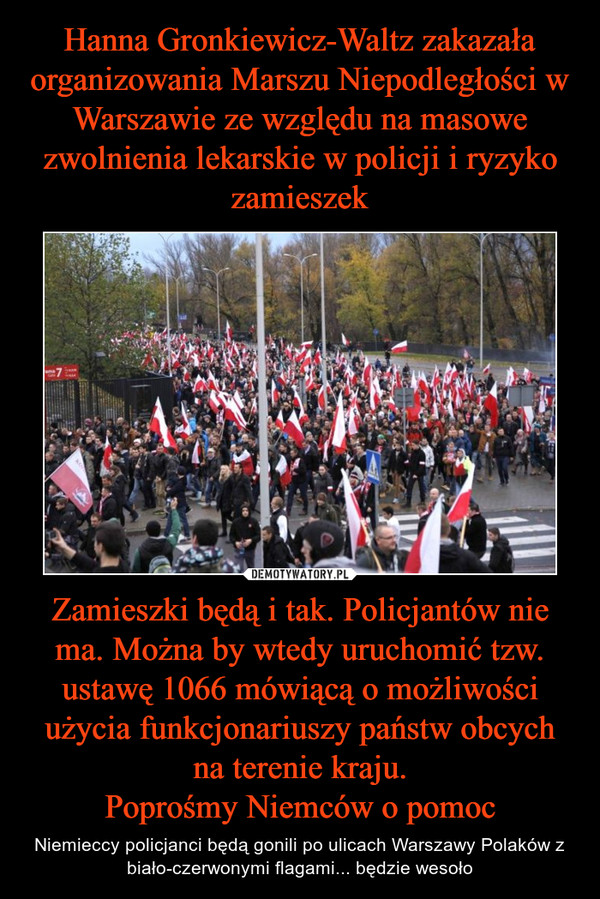 Hanna Gronkiewicz-Waltz zakazała organizowania Marszu Niepodległości w Warszawie ze względu na masowe zwolnienia lekarskie w policji i ryzyko zamieszek Zamieszki będą i tak. Policjantów nie ma. Można by wtedy uruchomić tzw. ustawę 1066 mówiącą o możliwości użycia funkcjonariuszy państw obcych na terenie kraju.
Poprośmy Niemców o pomoc