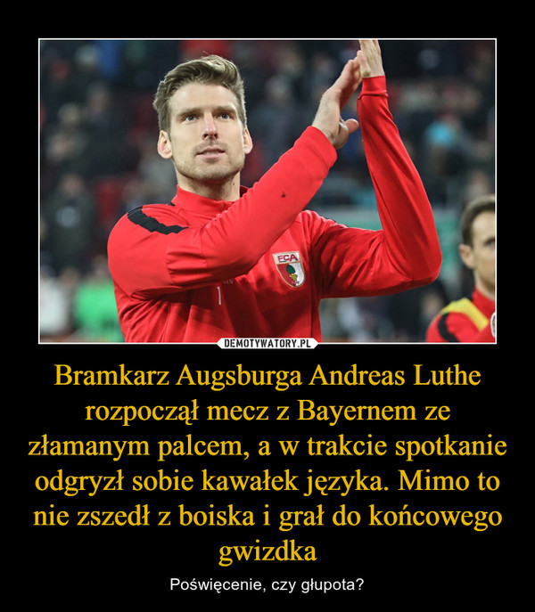 Bramkarz Augsburga Andreas Luthe rozpoczął mecz z Bayernem ze złamanym palcem, a w trakcie spotkanie odgryzł sobie kawałek języka. Mimo to nie zszedł z boiska i grał do końcowego gwizdka – Poświęcenie, czy głupota? 