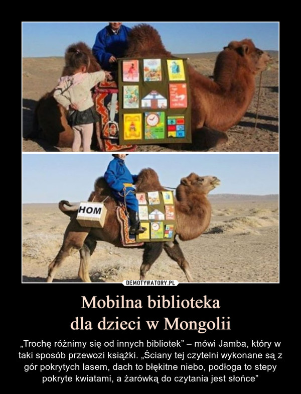 Mobilna bibliotekadla dzieci w Mongolii – „Trochę różnimy się od innych bibliotek” – mówi Jamba, który w taki sposób przewozi książki. „Ściany tej czytelni wykonane są z gór pokrytych lasem, dach to błękitne niebo, podłoga to stepy pokryte kwiatami, a żarówką do czytania jest słońce” 