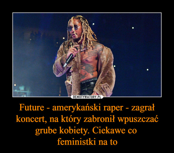 Future - amerykański raper - zagrał koncert, na który zabronił wpuszczać grube kobiety. Ciekawe co 
feministki na to