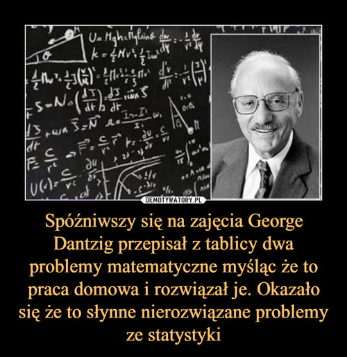 Spóźniwszy się na zajęcia George Dantzig przepisał z tablicy dwa problemy matematyczne myśląc że to praca domowa i rozwiązał je. Okazało się że to słynne nierozwiązane problemy ze statystyki