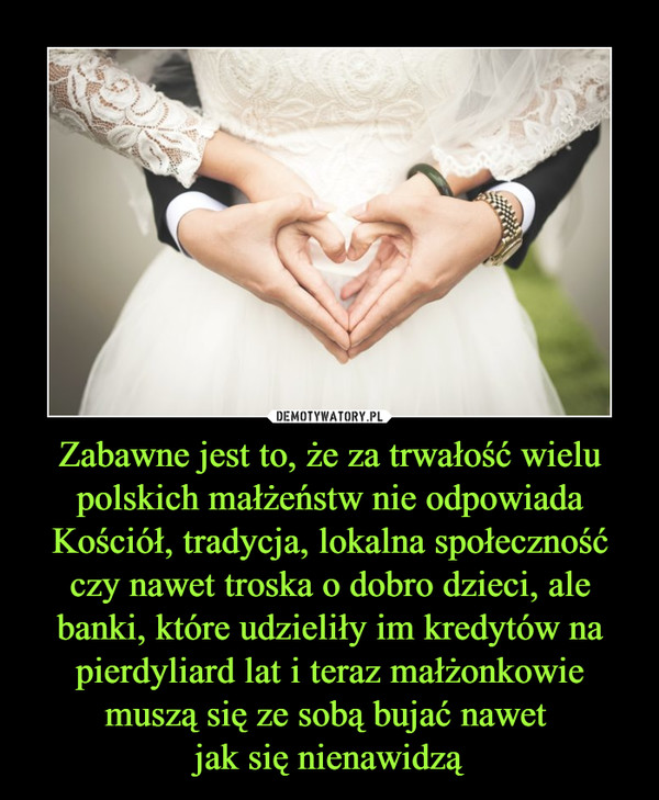 Zabawne jest to, że za trwałość wielu polskich małżeństw nie odpowiada Kościół, tradycja, lokalna społeczność czy nawet troska o dobro dzieci, ale banki, które udzieliły im kredytów na pierdyliard lat i teraz małżonkowie muszą się ze sobą bujać nawet 
jak się nienawidzą