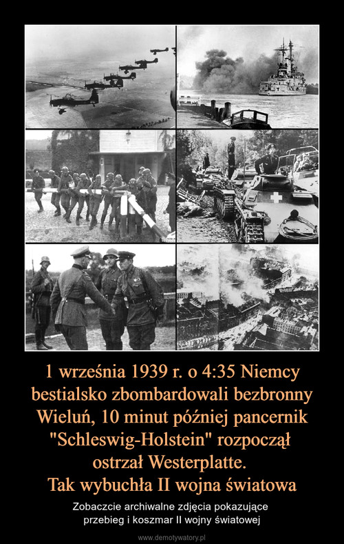 1 września 1939 r. o 4:35 Niemcy bestialsko zbombardowali bezbronny Wieluń, 10 minut później pancernik "Schleswig-Holstein" rozpoczął 
ostrzał Westerplatte. 
Tak wybuchła II wojna światowa