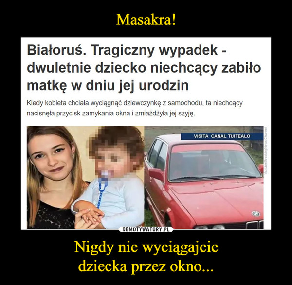 Nigdy nie wyciągajciedziecka przez okno... –  Białoruś. Tragiczny wypadek -dwuletnie dziecko niechcący zabiłomatkę w dniu jej urodzinKiedy kobieta chciała wyciągnąć dziewczynkę z samochodu, ta niechcaącynacisnęła przycisk zamykania okna i zmiażdżyła jej szyję.VISITA CANAL TUITEALOYoutube/BreakingNews Channel
