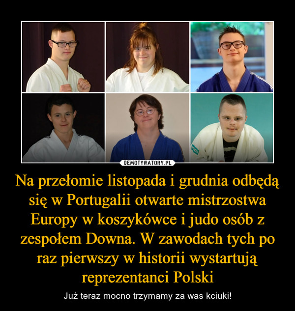 Na przełomie listopada i grudnia odbędą się w Portugalii otwarte mistrzostwa Europy w koszykówce i judo osób z zespołem Downa. W zawodach tych po raz pierwszy w historii wystartują reprezentanci Polski – Już teraz mocno trzymamy za was kciuki! 