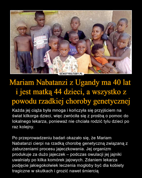 Mariam Nabatanzi z Ugandy ma 40 lat i jest matką 44 dzieci, a wszystko z powodu rzadkiej choroby genetycznej – Każda jej ciąża była mnoga i kończyła się przyjściem na świat kilkorga dzieci, więc zwróciła się z prośbą o pomoc do lokalnego lekarza, ponieważ nie chciała rodzić tylu dzieci po raz kolejny. Po przeprowadzeniu badań okazało się, że Mariam Nabatanzi cierpi na rzadką chorobę genetyczną związaną z zaburzeniami procesu jajeczkowania. Jej organizm produkuje za dużo jajeczek – podczas owulacji jej jajniki uwalniały po kilka komórek jajowych. Zdaniem lekarza podjęcie jakiegokolwiek leczenia mogłoby być dla kobiety tragiczne w skutkach i grozić nawet śmiercią 