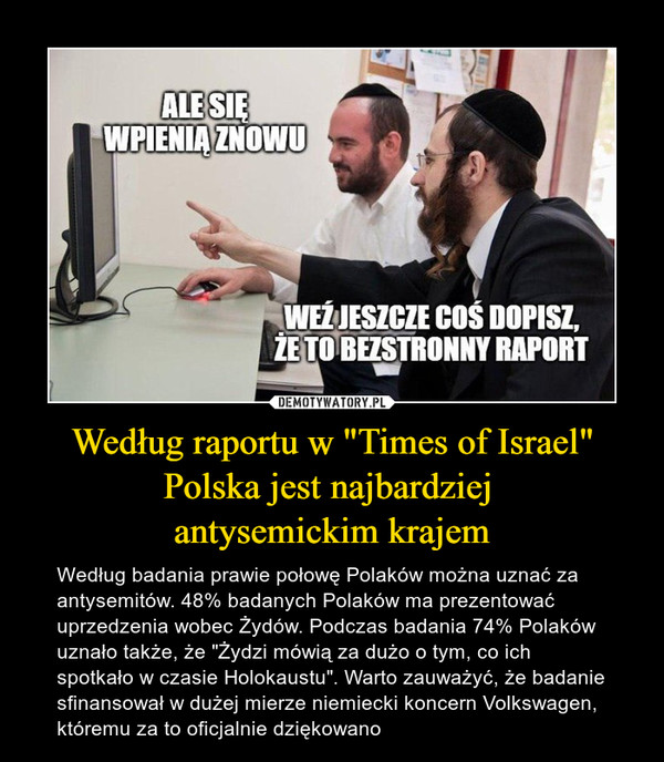 Według raportu w "Times of Israel" Polska jest najbardziej antysemickim krajem – Według badania prawie połowę Polaków można uznać za antysemitów. 48% badanych Polaków ma prezentować uprzedzenia wobec Żydów. Podczas badania 74% Polaków uznało także, że "Żydzi mówią za dużo o tym, co ich spotkało w czasie Holokaustu". Warto zauważyć, że badanie sfinansował w dużej mierze niemiecki koncern Volkswagen, któremu za to oficjalnie dziękowano 