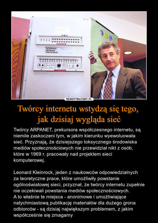 Twórcy internetu wstydzą się tego, jak dzisiaj wygląda sieć – Twórcy ARPANET, prekursora współczesnego internetu, są niemile zaskoczeni tym, w jakim kierunku wyewoluowała sieć. Przyznają, że dzisiejszego toksycznego środowiska mediów społecznościowych nie przewidział nikt z osób, które w 1969 r. pracowały nad projektem sieci komputerowej.Leonard Kleinrock, jeden z naukowców odpowiedzialnych za teoretyczne prace, które umożliwiły powstanie ogólnoświatowej sieci, przyznał, że twórcy internetu zupełnie nie oczekiwali powstania mediów społecznościowych.A to właśnie te miejsca - anonimowe i umożliwiające natychmiastową publikację materiałów dla dużego grona odbiorców - są dzisiaj największym problemem, z jakim współcześnie się zmagamy 